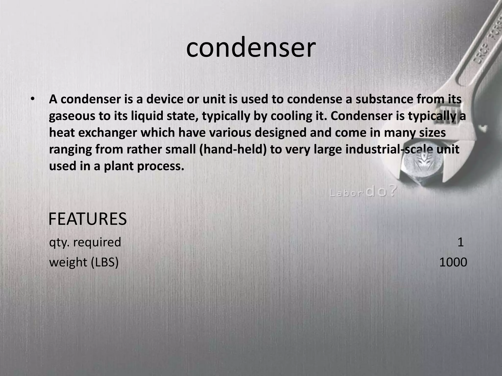 condenser
• A condenser is a device or unit is used to condense a substance from its
gaseous to its liquid state, typically by cooling it. Condenser is typically a
heat exchanger which have various designed and come in many sizes
ranging from rather small (hand-held) to very large industrial-scale unit
used in a plant process.
FEATURES
qty. required 1
weight (LBS) 1000
 