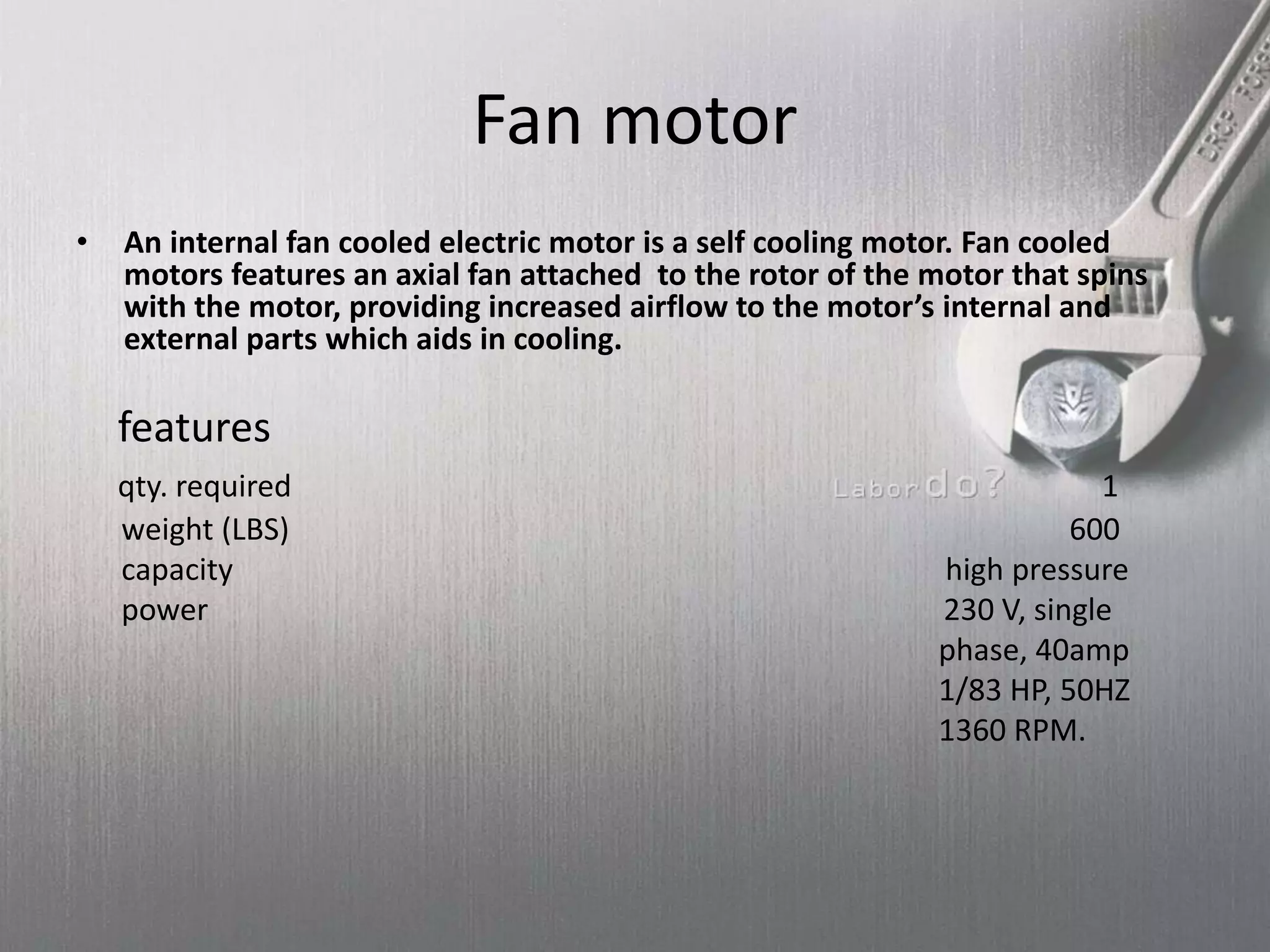 Fan motor
• An internal fan cooled electric motor is a self cooling motor. Fan cooled
motors features an axial fan attached to the rotor of the motor that spins
with the motor, providing increased airflow to the motor’s internal and
external parts which aids in cooling.
features
qty. required 1
weight (LBS) 600
capacity high pressure
power 230 V, single
phase, 40amp
1/83 HP, 50HZ
1360 RPM.
 