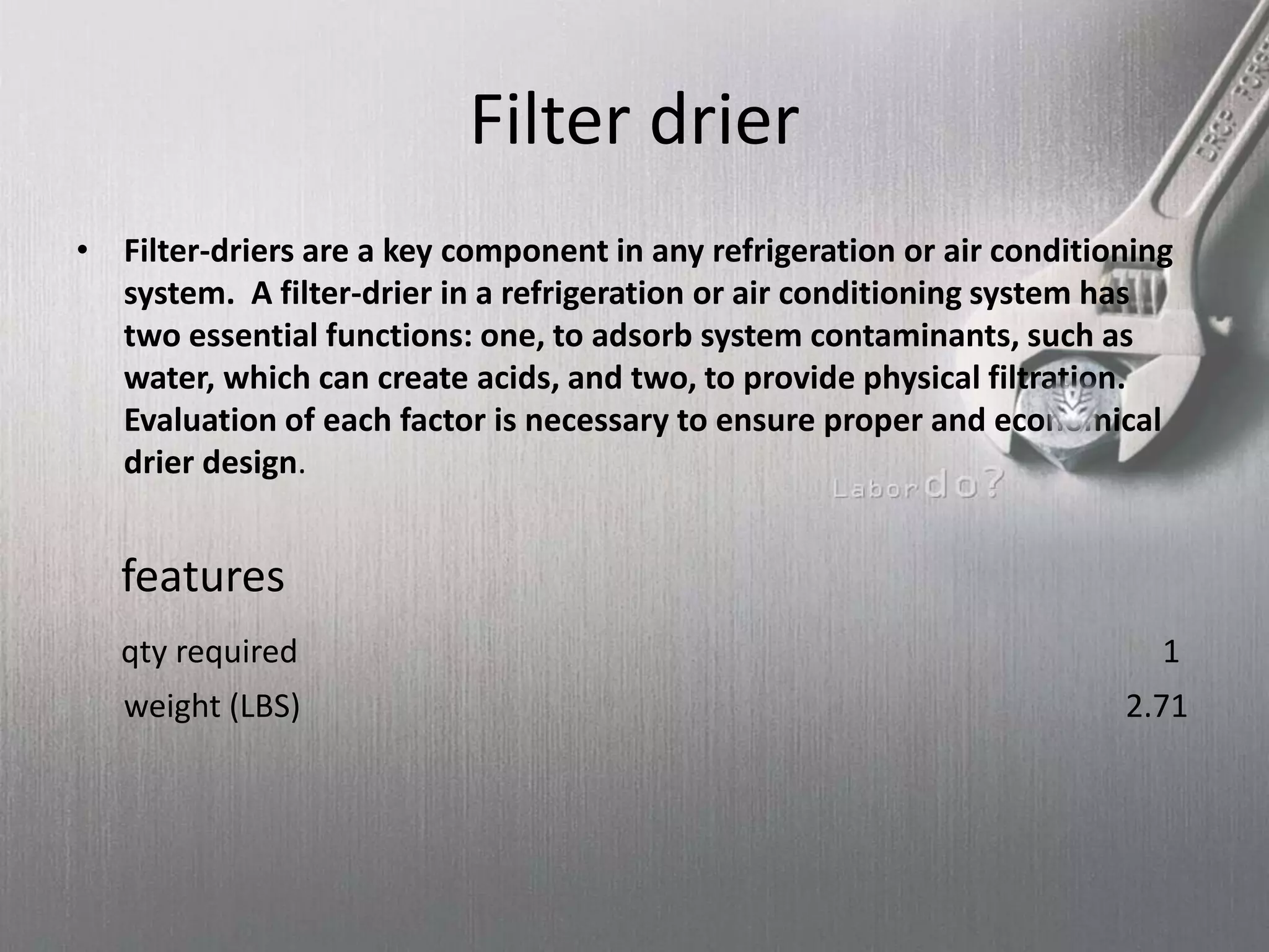 Filter drier
• Filter-driers are a key component in any refrigeration or air conditioning
system. A filter-drier in a refrigeration or air conditioning system has
two essential functions: one, to adsorb system contaminants, such as
water, which can create acids, and two, to provide physical filtration.
Evaluation of each factor is necessary to ensure proper and economical
drier design.
features
qty required 1
weight (LBS) 2.71
 