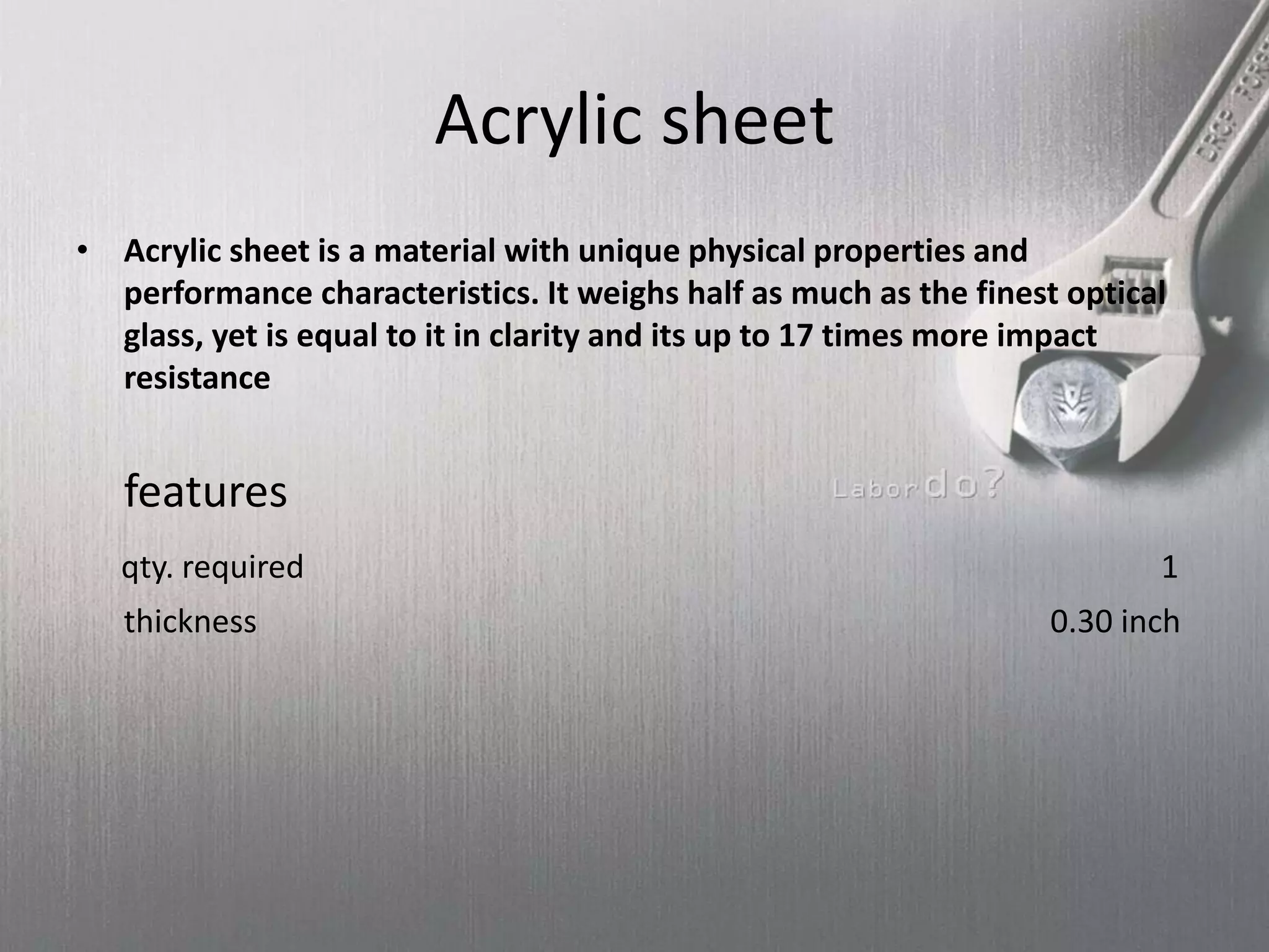 Acrylic sheet
• Acrylic sheet is a material with unique physical properties and
performance characteristics. It weighs half as much as the finest optical
glass, yet is equal to it in clarity and its up to 17 times more impact
resistance
features
qty. required 1
thickness 0.30 inch
 