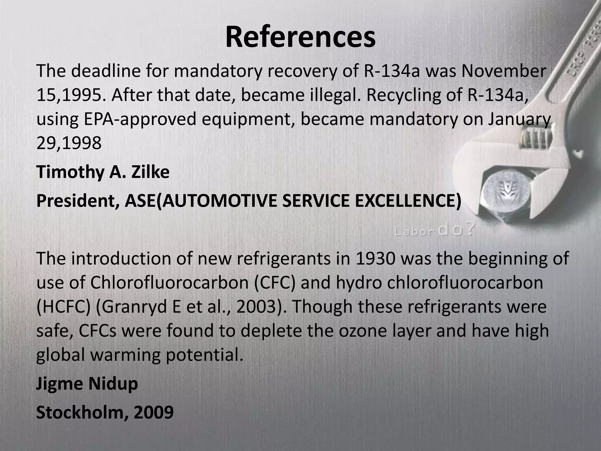 References
The deadline for mandatory recovery of R-134a was November
15,1995. After that date, became illegal. Recycling of R-134a,
using EPA-approved equipment, became mandatory on January
29,1998
Timothy A. Zilke
President, ASE(AUTOMOTIVE SERVICE EXCELLENCE)
The introduction of new refrigerants in 1930 was the beginning of
use of Chlorofluorocarbon (CFC) and hydro chlorofluorocarbon
(HCFC) (Granryd E et al., 2003). Though these refrigerants were
safe, CFCs were found to deplete the ozone layer and have high
global warming potential.
Jigme Nidup
Stockholm, 2009
 