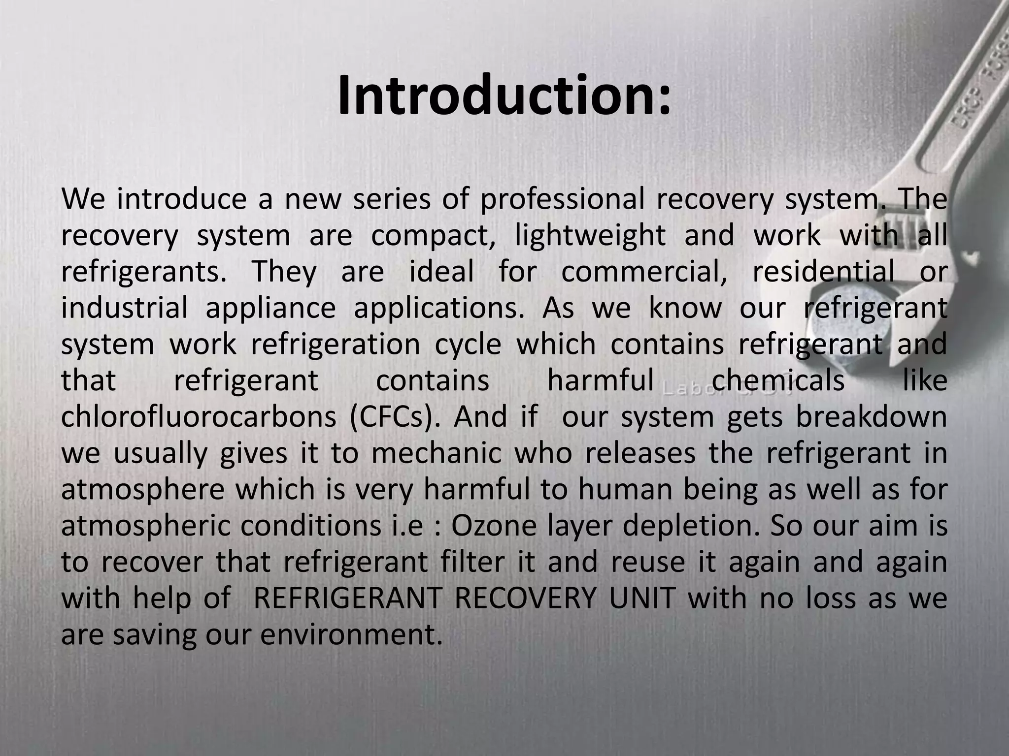 Introduction:
We introduce a new series of professional recovery system. The
recovery system are compact, lightweight and work with all
refrigerants. They are ideal for commercial, residential or
industrial appliance applications. As we know our refrigerant
system work refrigeration cycle which contains refrigerant and
that refrigerant contains harmful chemicals like
chlorofluorocarbons (CFCs). And if our system gets breakdown
we usually gives it to mechanic who releases the refrigerant in
atmosphere which is very harmful to human being as well as for
atmospheric conditions i.e : Ozone layer depletion. So our aim is
to recover that refrigerant filter it and reuse it again and again
with help of REFRIGERANT RECOVERY UNIT with no loss as we
are saving our environment.
 