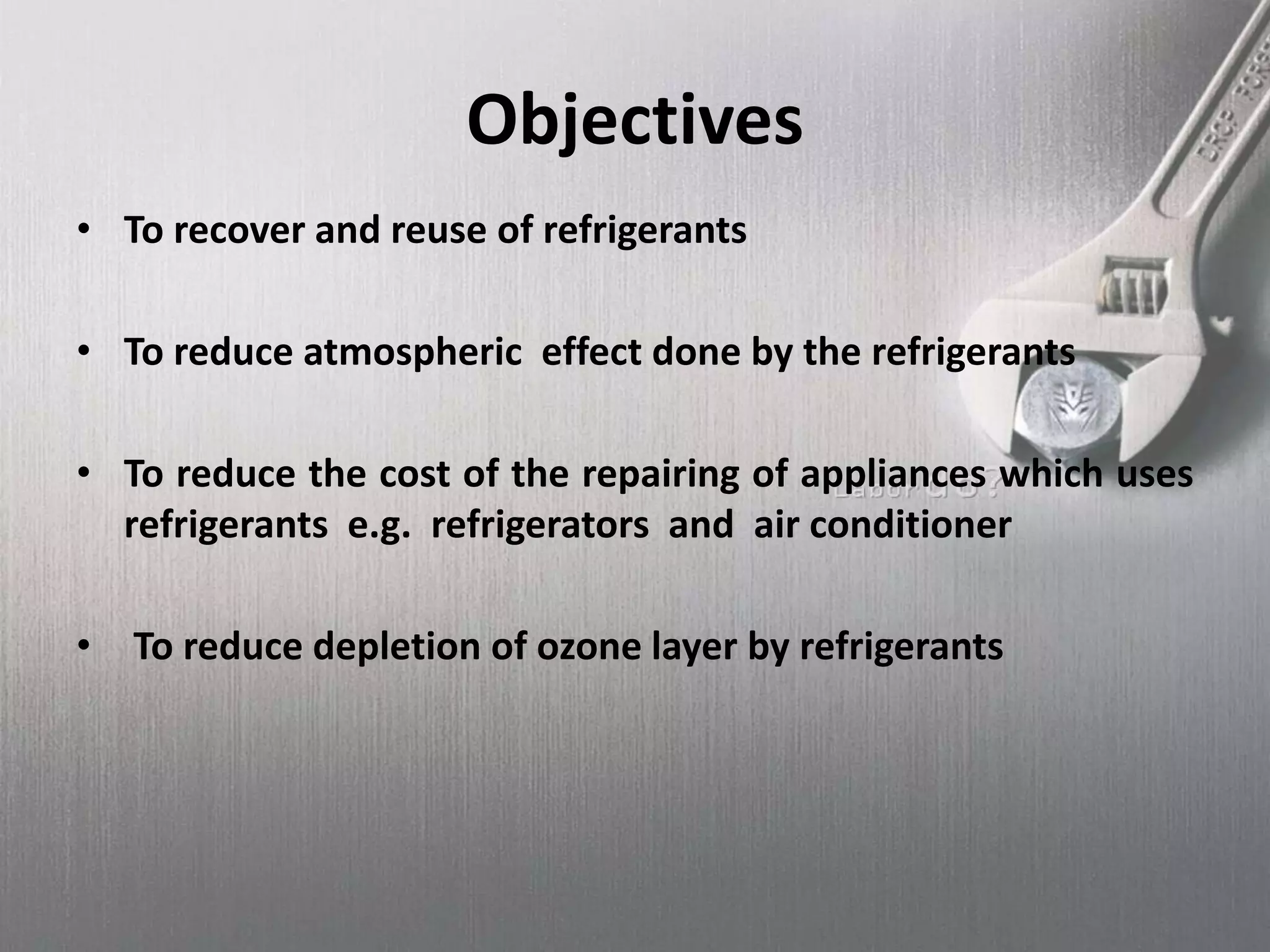 Objectives
• To recover and reuse of refrigerants
• To reduce atmospheric effect done by the refrigerants
• To reduce the cost of the repairing of appliances which uses
refrigerants e.g. refrigerators and air conditioner
• To reduce depletion of ozone layer by refrigerants
 