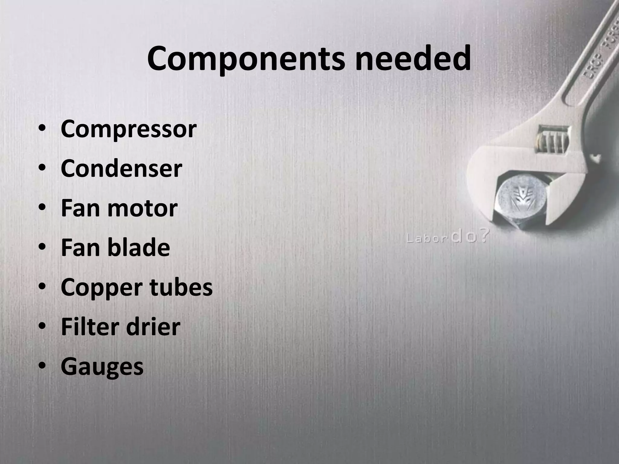 Components needed
• Compressor
• Condenser
• Fan motor
• Fan blade
• Copper tubes
• Filter drier
• Gauges
 