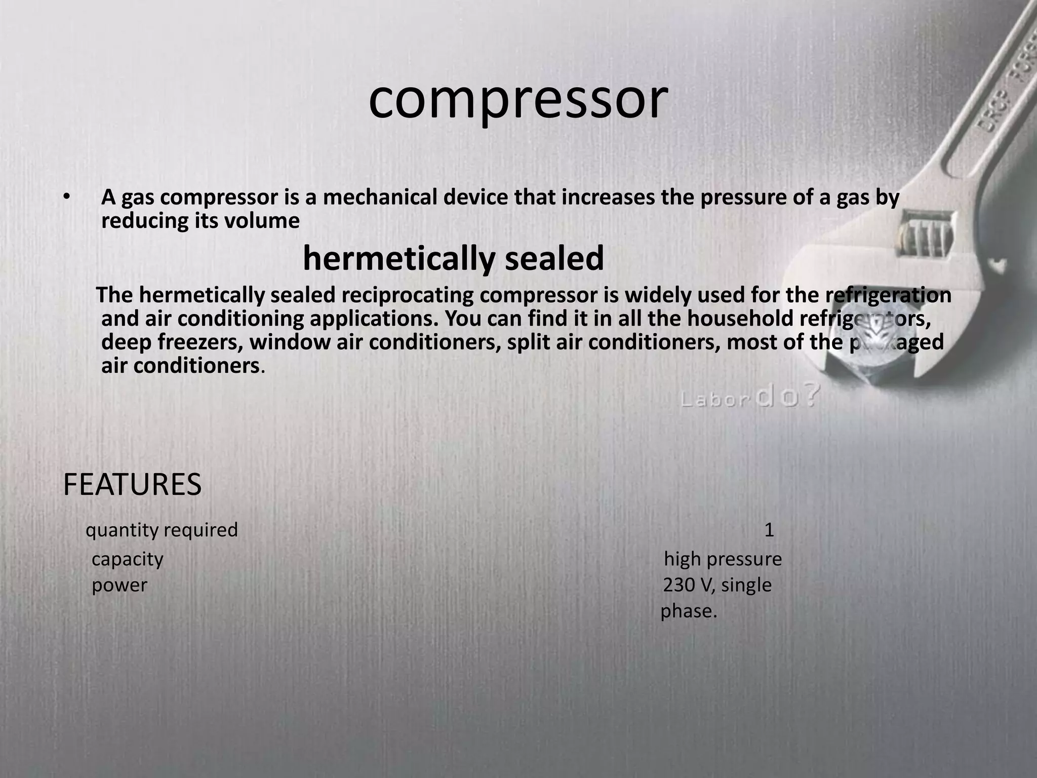 compressor
• A gas compressor is a mechanical device that increases the pressure of a gas by
reducing its volume
hermetically sealed
The hermetically sealed reciprocating compressor is widely used for the refrigeration
and air conditioning applications. You can find it in all the household refrigerators,
deep freezers, window air conditioners, split air conditioners, most of the packaged
air conditioners.
FEATURES
quantity required 1
capacity high pressure
power 230 V, single
phase.
 