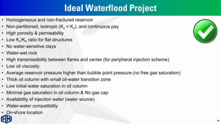 Ideal Waterflood Project
• Homogeneous and non-fractured reservoir
• Non-partitioned, isotropic (Kx = Ky), and continuous pay
• High porosity & permeability
• Low Kv/Kh ratio for flat structures
• No water-sensitive clays
• Water-wet rock
• High transmissibility between flanks and center (for peripheral injection scheme)
• Low oil viscosity
• Average reservoir pressure higher than bubble point pressure (no free gas saturation)
• Thick oil column with small oil-water transition zone
• Low initial water saturation in oil column
• Minimal gas saturation in oil column & No gas cap
• Availability of injection water (water source)
• Water-water compatibility
• On-shore location
24
 