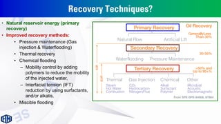 Recovery Techniques?
• Natural reservoir energy (primary
recovery)
• Improved recovery methods:
• Pressure maintenance (Gas
injection & Waterflooding)
• Thermal recovery
• Chemical flooding
– Mobility control by adding
polymers to reduce the mobility
of the injected water,
– Interfacial tension (IFT)
reduction by using surfactants,
and/or alkalis.
• Miscible flooding
 