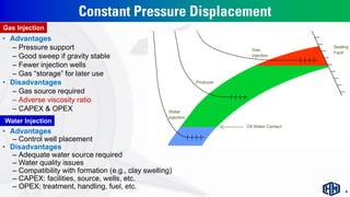 Constant Pressure Displacement
• Advantages
– Control well placement
• Disadvantages
– Adequate water source required
– Water quality issues
– Compatibility with formation (e.g., clay swelling)
– CAPEX: facilities, source, wells, etc.
– OPEX: treatment, handling, fuel, etc.
• Advantages
– Pressure support
– Good sweep if gravity stable
– Fewer injection wells
– Gas “storage” for later use
• Disadvantages
– Gas source required
– Adverse viscosity ratio
– CAPEX & OPEX
Water Injection
Gas Injection
6
 