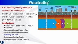 Waterflooding?
• It is a secondary recovery technique of
increasing the oil production.
• Over time, the pressure in an oil reservoir slowly
and steadily decreases and as a result the
production rate decreases.
• Applications:
– Maintain Reservoir Pressure – Pressure
Maintenance
– Supplement Natural Water Influx
– Waterflood dominates processes
– Relatively low cost
– General availability of water
– Ease of application water injection
9
 