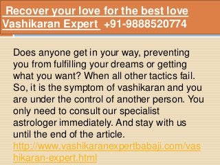 Recover your love for the best love
Vashikaran Expert +91-9888520774
Does anyone get in your way, preventing
you from fulfilling your dreams or getting
what you want? When all other tactics fail.
So, it is the symptom of vashikaran and you
are under the control of another person. You
only need to consult our specialist
astrologer immediately. And stay with us
until the end of the article.
http://www.vashikaranexpertbabaji.com/vas
hikaran-expert.html
 