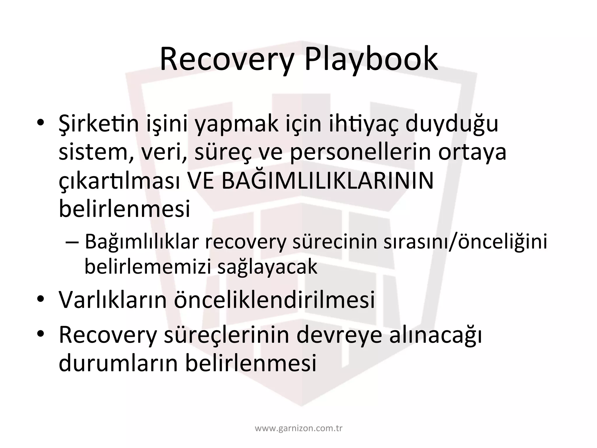 Recovery	Playbook	
•  ŞirkeTn	işini	yapmak	için	ihTyaç	duyduğu	
sistem,	veri,	süreç	ve	personellerin	ortaya	
çıkarUlması	VE	BAĞIMLILIKLARININ	
belirlenmesi	
– Bağımlılıklar	recovery	sürecinin	sırasını/önceliğini	
belirlememizi	sağlayacak	
•  Varlıkların	önceliklendirilmesi	
•  Recovery	süreçlerinin	devreye	alınacağı	
durumların	belirlenmesi	
www.garnizon.com.tr	
 