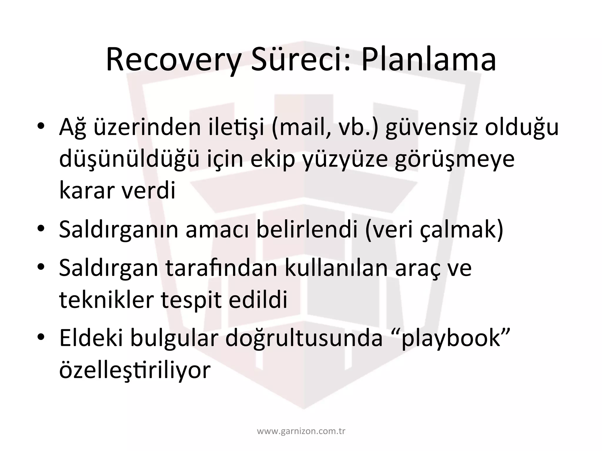 Recovery	Süreci:	Planlama	
•  Ağ	üzerinden	ileTşi	(mail,	vb.)	güvensiz	olduğu	
düşünüldüğü	için	ekip	yüzyüze	görüşmeye	
karar	verdi	
•  Saldırganın	amacı	belirlendi	(veri	çalmak)	
•  Saldırgan	taracndan	kullanılan	araç	ve	
teknikler	tespit	edildi	
•  Eldeki	bulgular	doğrultusunda	“playbook”	
özelleşTriliyor	
www.garnizon.com.tr	
 