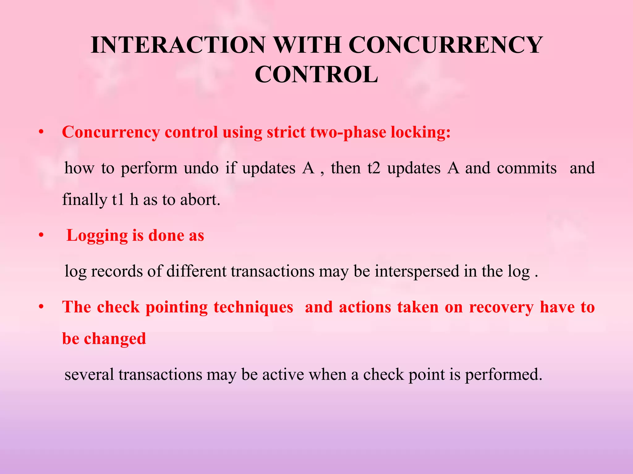 INTERACTION WITH CONCURRENCY
CONTROL
• Concurrency control using strict two-phase locking:
how to perform undo if updates A , then t2 updates A and commits and
finally t1 h as to abort.
• Logging is done as
log records of different transactions may be interspersed in the log .
• The check pointing techniques and actions taken on recovery have to
be changed
several transactions may be active when a check point is performed.
 