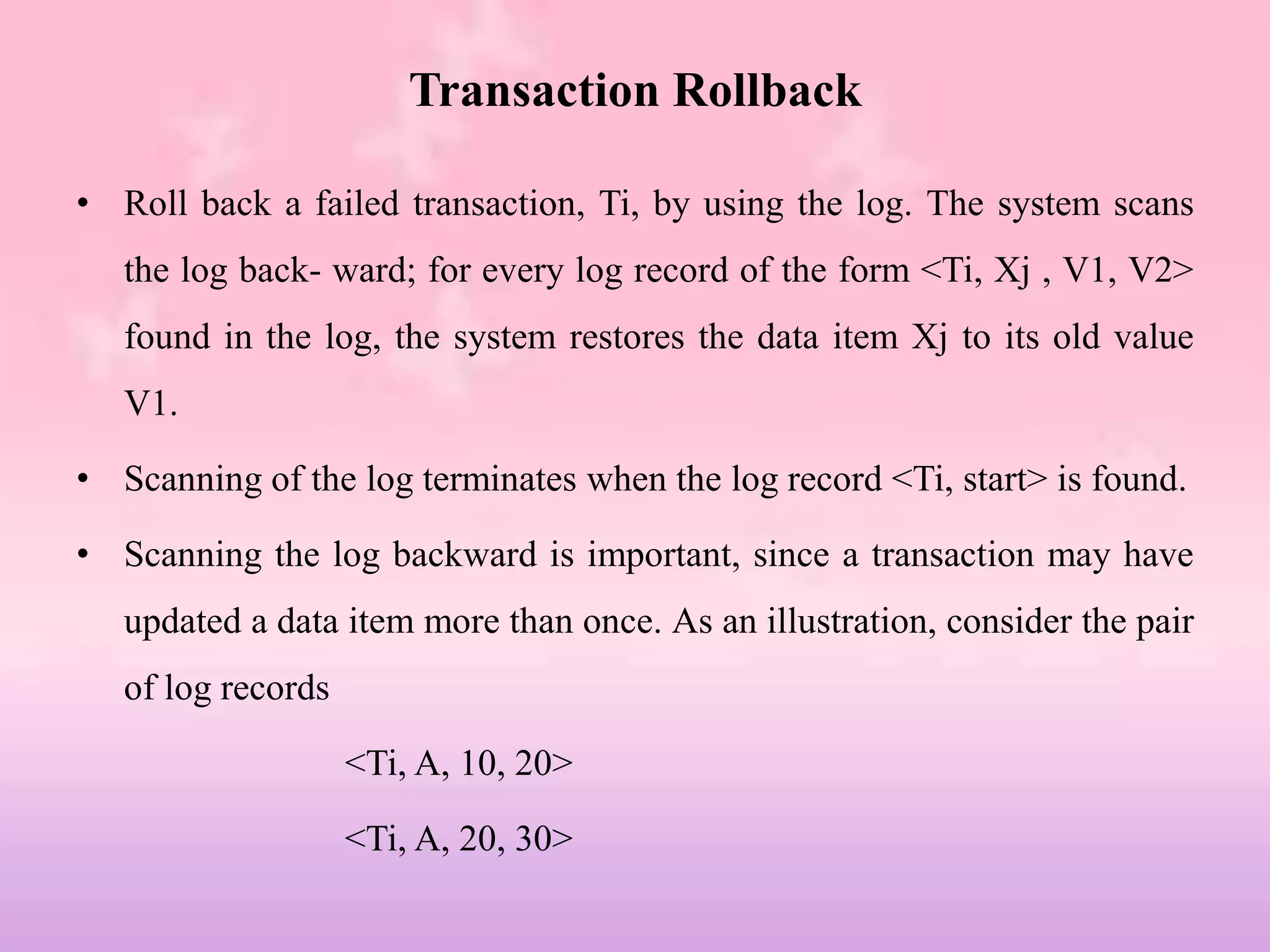 Transaction Rollback
• Roll back a failed transaction, Ti, by using the log. The system scans
the log back- ward; for every log record of the form <Ti, Xj , V1, V2>
found in the log, the system restores the data item Xj to its old value
V1.
• Scanning of the log terminates when the log record <Ti, start> is found.
• Scanning the log backward is important, since a transaction may have
updated a data item more than once. As an illustration, consider the pair
of log records
<Ti, A, 10, 20>
<Ti, A, 20, 30>
 