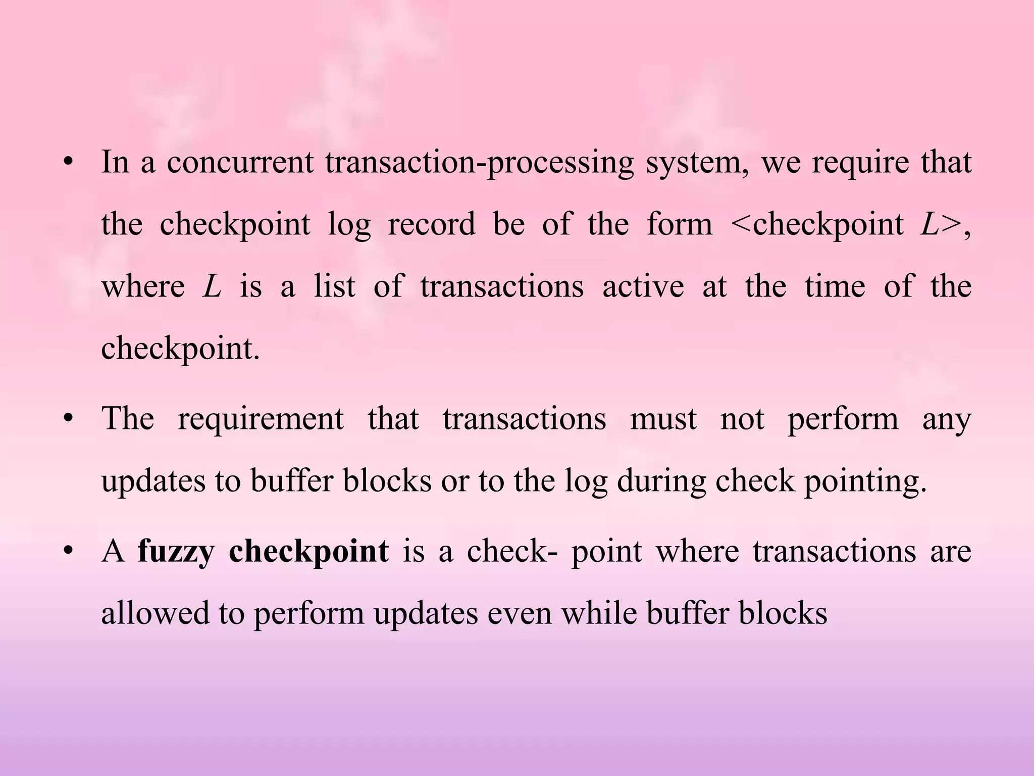 • In a concurrent transaction-processing system, we require that
the checkpoint log record be of the form <checkpoint L>,
where L is a list of transactions active at the time of the
checkpoint.
• The requirement that transactions must not perform any
updates to buffer blocks or to the log during check pointing.
• A fuzzy checkpoint is a check- point where transactions are
allowed to perform updates even while buffer blocks
 