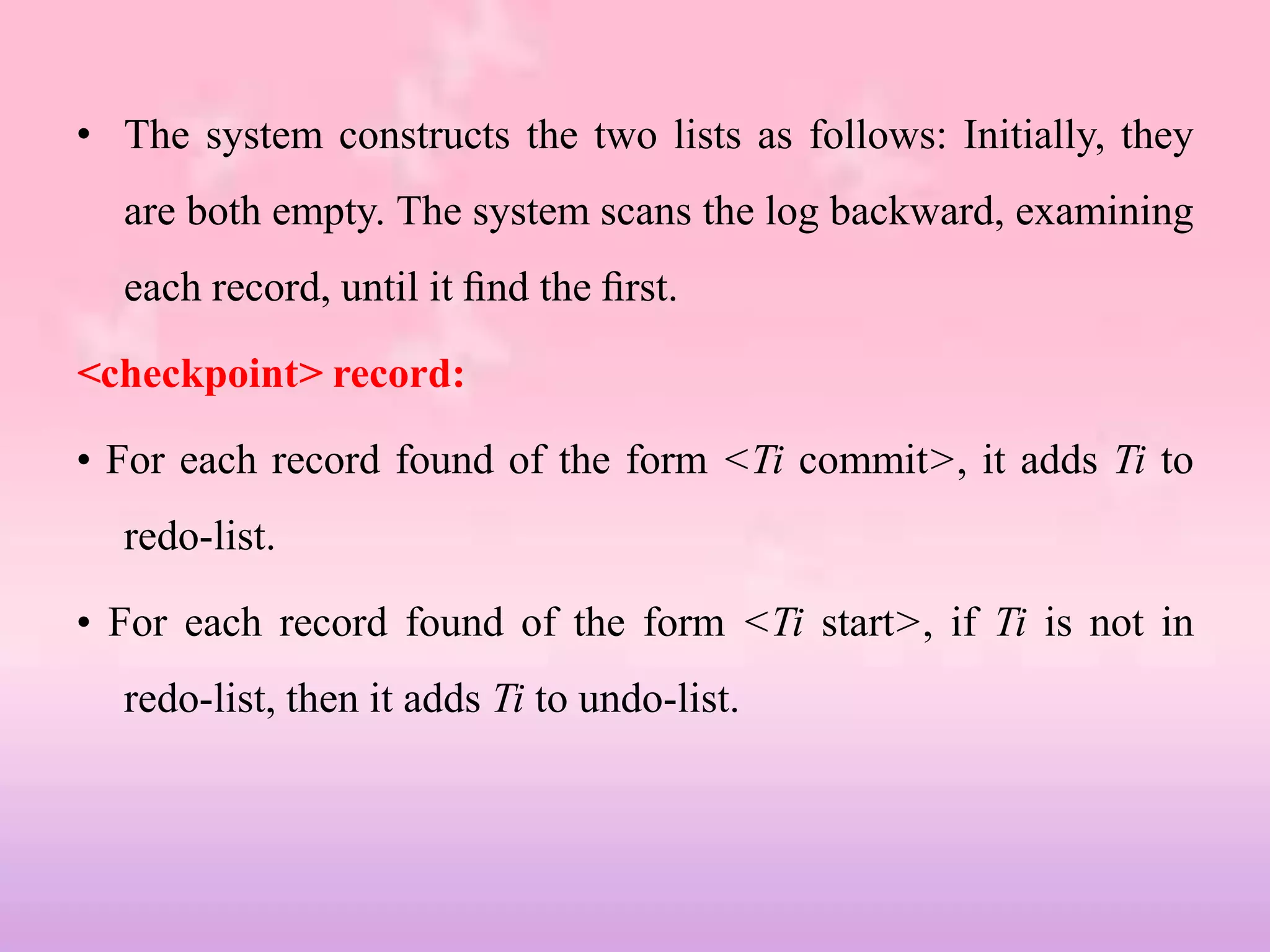 • The system constructs the two lists as follows: Initially, they
are both empty. The system scans the log backward, examining
each record, until it ﬁnd the ﬁrst.
<checkpoint> record:
• For each record found of the form <Ti commit>, it adds Ti to
redo-list.
• For each record found of the form <Ti start>, if Ti is not in
redo-list, then it adds Ti to undo-list.
 