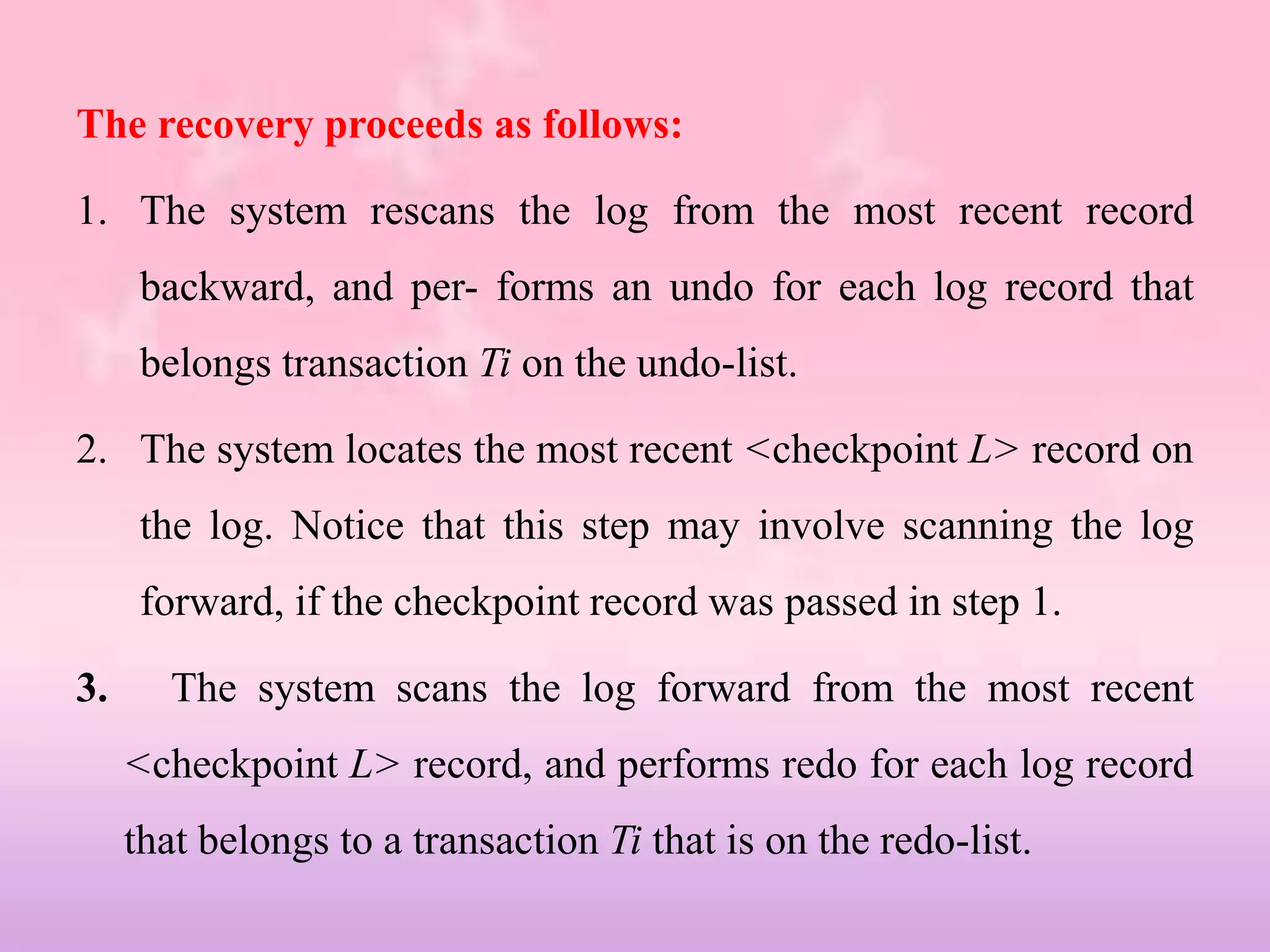 The recovery proceeds as follows:
1. The system rescans the log from the most recent record
backward, and per- forms an undo for each log record that
belongs transaction Ti on the undo-list.
2. The system locates the most recent <checkpoint L> record on
the log. Notice that this step may involve scanning the log
forward, if the checkpoint record was passed in step 1.
3. The system scans the log forward from the most recent
<checkpoint L> record, and performs redo for each log record
that belongs to a transaction Ti that is on the redo-list.
 