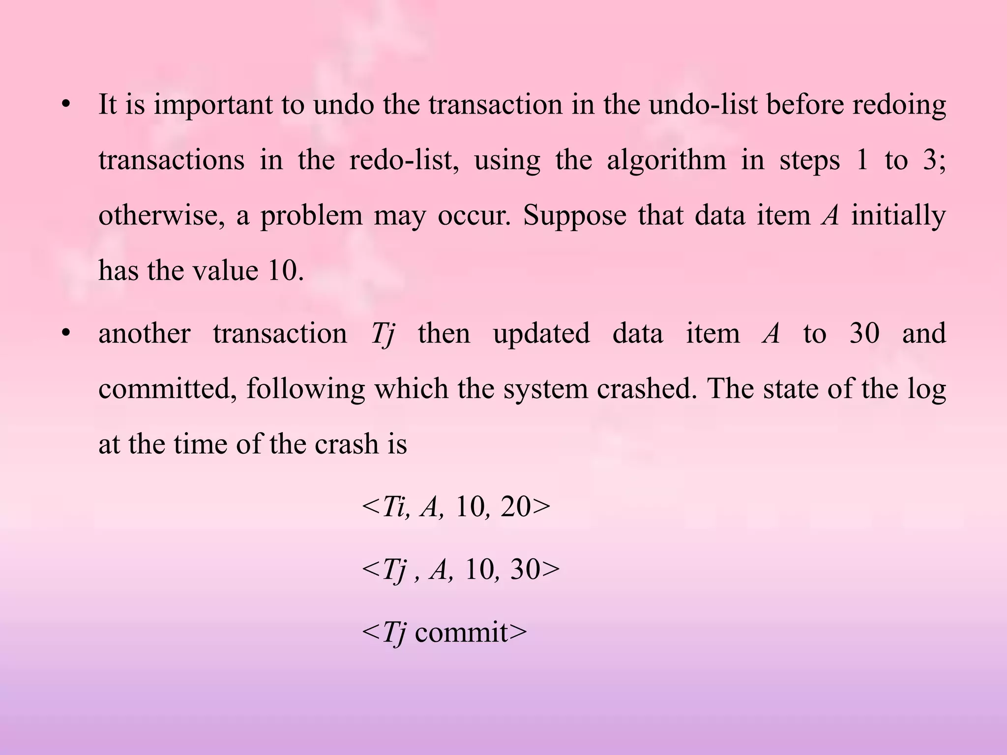 • It is important to undo the transaction in the undo-list before redoing
transactions in the redo-list, using the algorithm in steps 1 to 3;
otherwise, a problem may occur. Suppose that data item A initially
has the value 10.
• another transaction Tj then updated data item A to 30 and
committed, following which the system crashed. The state of the log
at the time of the crash is
<Ti, A, 10, 20>
<Tj , A, 10, 30>
<Tj commit>
 