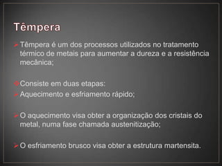 Têmpera é um dos processos utilizados no tratamento
térmico de metais para aumentar a dureza e a resistência
mecânica;
Consiste em duas etapas:
Aquecimento e esfriamento rápido;
O aquecimento visa obter a organização dos cristais do
metal, numa fase chamada austenitização;
O esfriamento brusco visa obter a estrutura martensita.
 