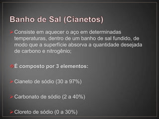 Consiste em aquecer o aço em determinadas
temperaturas, dentro de um banho de sal fundido, de
modo que a superfície absorva a quantidade desejada
de carbono e nitrogênio;
É composto por 3 elementos:
Cianeto de sódio (30 a 97%)
Carbonato de sódio (2 a 40%)
Cloreto de sódio (0 a 30%)
 