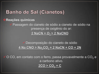 Reações químicas
Passagem do cianeto de sódio a cianeto de sódio na
presença de oxigênio do ar:
2 NaCN + O2 > 2 NaCNO
Decomposição do cianeto de sódio
4 Na CNO > Na2CO2 + 2 NaCN + CO + 2N
O CO, em contato com o ferro, passa provavelmente a CO2 e
a carbono ativo.
2CO > CO2 + C
 