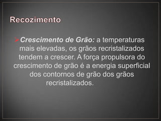 Crescimento de Grão: a temperaturas
mais elevadas, os grãos recristalizados
tendem a crescer. A força propulsora do
crescimento de grão é a energia superficial
dos contornos de grão dos grãos
recristalizados.
 