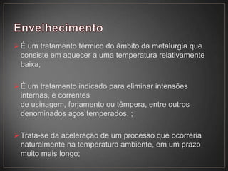 É um tratamento térmico do âmbito da metalurgia que
consiste em aquecer a uma temperatura relativamente
baixa;
É um tratamento indicado para eliminar intensões
internas, e correntes
de usinagem, forjamento ou têmpera, entre outros
denominados aços temperados. ;
Trata-se da aceleração de um processo que ocorreria
naturalmente na temperatura ambiente, em um prazo
muito mais longo;
 