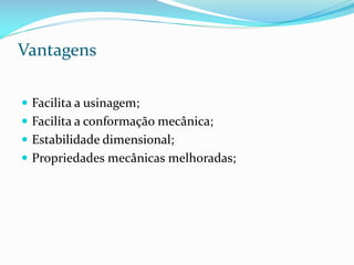 Vantagens
 Facilita a usinagem;
 Facilita a conformação mecânica;

 Estabilidade dimensional;
 Propriedades mecânicas melhoradas;

 