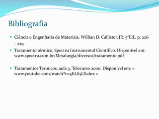 Bibliografia
 Ciência e Engenharia de Materiais, Willian D. Callister, JR. 5°Ed., p. 226

- 229.
 Tratamento térmico, Spectru Instrumental Científico. Disponível em:

www.spectru.com.br/Metalurgia/diversos/tratamento.pdf
 Tratamentos Térmicos, aula 3, Telecurso 2000. Disponível em: <

www.youtube.com/watch?v=4ELS5LXahrc >

 