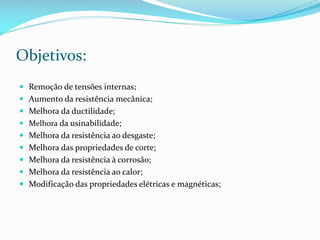 Objetivos:
 Remoção de tensões internas;
 Aumento da resistência mecânica;
 Melhora da ductilidade;
 Melhora da usinabilidade;

 Melhora da resistência ao desgaste;
 Melhora das propriedades de corte;
 Melhora da resistência à corrosão;
 Melhora da resistência ao calor;

 Modificação das propriedades elétricas e magnéticas;

 