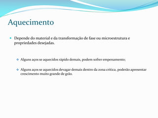 Aquecimento
 Depende do material e da transformação de fase ou microestrutura e
propriedades desejadas.

 Alguns aços se aquecidos rápido demais, podem sofrer empenamento;
 Alguns aços se aquecidos devagar demais dentro da zona crítica, poderão apresentar

crescimento muito grande de grão.

 