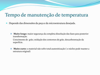 Tempo de manutenção de temperatura
 Depende das dimensões da peça e da microestrutura desejada.

 Muito longo: maior segurança da completa dissolução das fases para posterior

transformação.
Crescimento de grão, oxidação dos contornos de grão, descarbonetação da
superfície.
 Muito curto: o material não sofre total austenitização ( o núcleo pode manter a

estrutura original)

 