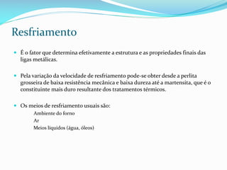 Resfriamento
 É o fator que determina efetivamente a estrutura e as propriedades finais das
ligas metálicas.
 Pela variação da velocidade de resfriamento pode-se obter desde a perlita
grosseira de baixa resistência mecânica e baixa dureza até a martensita, que é o

constituinte mais duro resultante dos tratamentos térmicos.
 Os meios de resfriamento usuais são:
Ambiente do forno
Ar
Meios líquidos (água, óleos)

 