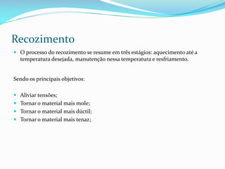 Recozimento
 O processo do recozimento se resume em três estágios: aquecimento até a
temperatura desejada, manutenção nessa temperatura e resfriamento.

Sendo os principais objetivos:
 Aliviar tensões;
 Tornar o material mais mole;
 Tornar o material mais dúctil;
 Tornar o material mais tenaz;

 