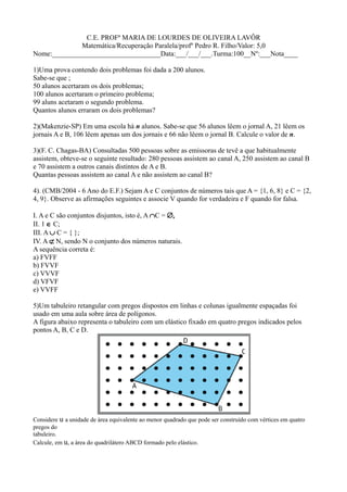 C.E. PROFª MARIA DE LOURDES DE OLIVEIRA LAVÔR
              Matemática/Recuperação Paralela/profº Pedro R. Filho/Valor: 5,0
Nome:_______________________________Data:___/___/___.Turma:100__Nº:___Nota____

1)Uma prova contendo dois problemas foi dada a 200 alunos.
Sabe-se que ;
50 alunos acertaram os dois problemas;
100 alunos acertaram o primeiro problema;
99 aluns acetaram o segundo problema.
Quantos alunos erraram os dois problemas?

2)(Makenzie-SP) Em uma escola há n alunos. Sabe-se que 56 alunos lêem o jornal A, 21 lêem os
jornais A e B, 106 lêem apenas um dos jornais e 66 não lêem o jornal B. Calcule o valor de n.

3)(F. C. Chagas-BA) Consultadas 500 pessoas sobre as emissoras de tevê a que habitualmente
assistem, obteve-se o seguinte resultado: 280 pessoas assistem ao canal A, 250 assistem ao canal B
e 70 assistem a outros canais distintos de A e B.
Quantas pessoas assistem ao canal A e não assistem ao canal B?

4). (CMB/2004 - 6 Ano do E.F.) Sejam A e C conjuntos de números tais que A = {1, 6, 8} e C = {2,
4, 9}. Observe as afirmações seguintes e associe V quando for verdadeira e F quando for falsa.

I. A e C são conjuntos disjuntos, isto é, A ∩C = ∅,
II. 1 ∈ C;
III. A ∪ C = { };
IV. A ⊄ N, sendo N o conjunto dos números naturais.
A sequência correta é:
a) FVFF
b) FVVF
c) VVVF
d) VFVF
e) VVFF

5)Um tabuleiro retangular com pregos dispostos em linhas e colunas igualmente espaçadas foi
usado em uma aula sobre área de polígonos.
A figura abaixo representa o tabuleiro com um elástico fixado em quatro pregos indicados pelos
pontos A, B, C e D.




Considere u a unidade de área equivalente ao menor quadrado que pode ser construído com vértices em quatro
pregos do
tabuleiro.
Calcule, em u, a área do quadrilátero ABCD formado pelo elástico.
 