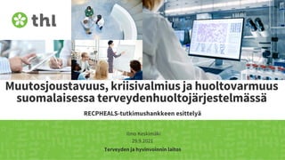 Terveyden ja hyvinvoinnin laitos
RECPHEALS-tutkimushankkeen esittelyä
Muutosjoustavuus, kriisivalmius ja huoltovarmuus
suomalaisessa terveydenhuoltojärjestelmässä
29.9.2021
Ilmo Keskimäki
 