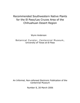 Recommended Southwestern Native Plants
  for the El Paso/Las Cruces Area of the
        Chihuahuan Desert Region



                  Wynn Anderson

  Botanical Curator, Centennial Museum,
         University of Texas at El Paso




An Informal, Non-refereed Electronic Publication of the
                Centennial Museum

              Number 8, 20 March 2006
 