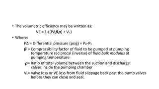 • The volumetric efficiency may be written as:
VE = 1-((P∆𝜷𝝆) + VL )
• Where:
P∆ = Differential pressure (psig) = PD-PS
𝜷 = Compressibility factor of fluid to be pumped at pumping
temperature reciprocal (inverse) of fluid bulk modulus at
pumping temperature
𝝆= Ratio of total volume between the suction and discharge
valves inside the pumping chamber
VL= Valve loss or VE loss from fluid slippage back past the pump valves
before they can close and seal.
 