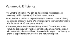 Volumetric Efficiency
• volumetric efficiency (VE) can be determined with reasonable
accuracy (within 1 percent), if all factors are known.
• Also evident is that VE is dependant upon the fluid compressibility,
application pressure, pump C/D ratio (pumping chamber clearance to
displacement ratio), and pump valve slip.
• Therefore, since fluid compressibility, pump C/D ratio, and pump
valve slip are known by fluid properties and pump dimensions and
characteristics, the actual fixed displaced volume per complete cycle
(rpm) is dependant upon pressure and not pump speed.
 