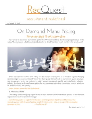 RecQuest
recruitment redefined
OCTOBER 12, 2016
Nomorehigh% of salaryfees
On Demand Menu Pricing
Haveyou ever questioned recruitment agency fees?Who decided they should chargeapercentageof the
salary?Haveyou ever asked them to justify thisfeein detail?Can they even? Do they offer good value?
Thesearequestionswehavebeen asking and theanswershaveinspired usto introduceagamechanging
recruitment processoutsourcing (RPO) servicethat ripsup therulebook on recruitment agency practices
and feestructuresto giveour customersatotally unique, transparent, scalableand cost effectivesolution
offering fixed cost on demand menu pricing for any component part of therecruitment processwhich can
befulfilled reliably and quickly.
Faster, simpler, moreefficient recruitment.
A definition of RPO
"Partnering with athird party expert of oneor moreelementsof therecruitment processto transform an
organisationstalent acquisition strategy."
Our ultimategoal isto support your businesstalent acquisition objectivesand becomeatrue
strategic partner with theaim of getting it right first time, every-time, so you provideoutstanding
customer service ...it'swhat wedo!
Seehow it works....>
 