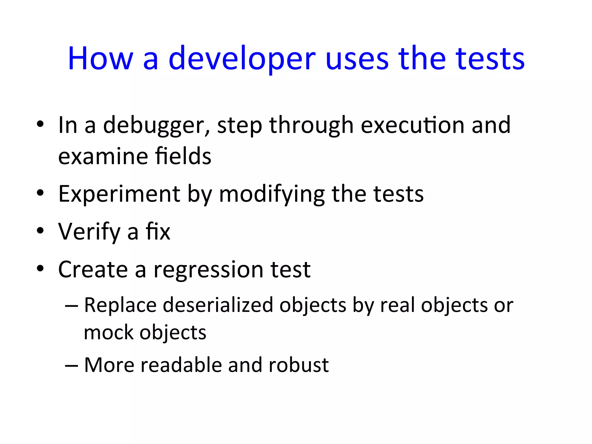 How	
  a	
  developer	
  uses	
  the	
  tests	
  
•  In	
  a	
  debugger,	
  step	
  through	
  execuYon	
  and	
  
   examine	
  ﬁelds	
  
•  Experiment	
  by	
  modifying	
  the	
  tests	
  
•  Verify	
  a	
  ﬁx	
  
•  Create	
  a	
  regression	
  test	
  
   –  Replace	
  deserialized	
  objects	
  by	
  real	
  objects	
  or	
  
      mock	
  objects	
  
   –  More	
  readable	
  and	
  robust	
  
 
