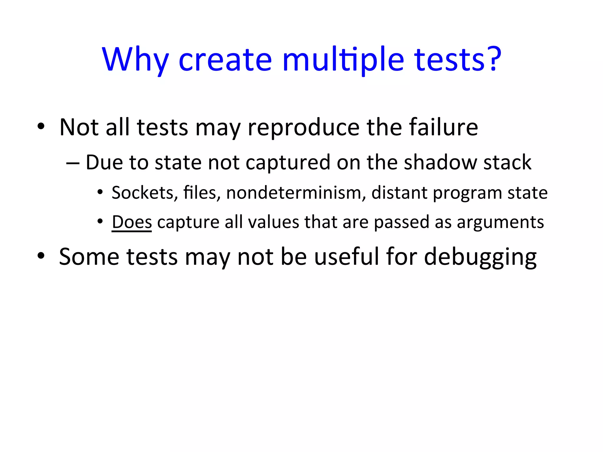 Why	
  create	
  mulYple	
  tests?	
  
•  Not	
  all	
  tests	
  may	
  reproduce	
  the	
  failure	
  
    –  Due	
  to	
  state	
  not	
  captured	
  on	
  the	
  shadow	
  stack	
  
        •  Sockets,	
  ﬁles,	
  nondeterminism,	
  distant	
  program	
  state	
  
        •  Does	
  capture	
  all	
  values	
  that	
  are	
  passed	
  as	
  arguments	
  
•  Some	
  tests	
  may	
  not	
  be	
  useful	
  for	
  debugging	
  
 