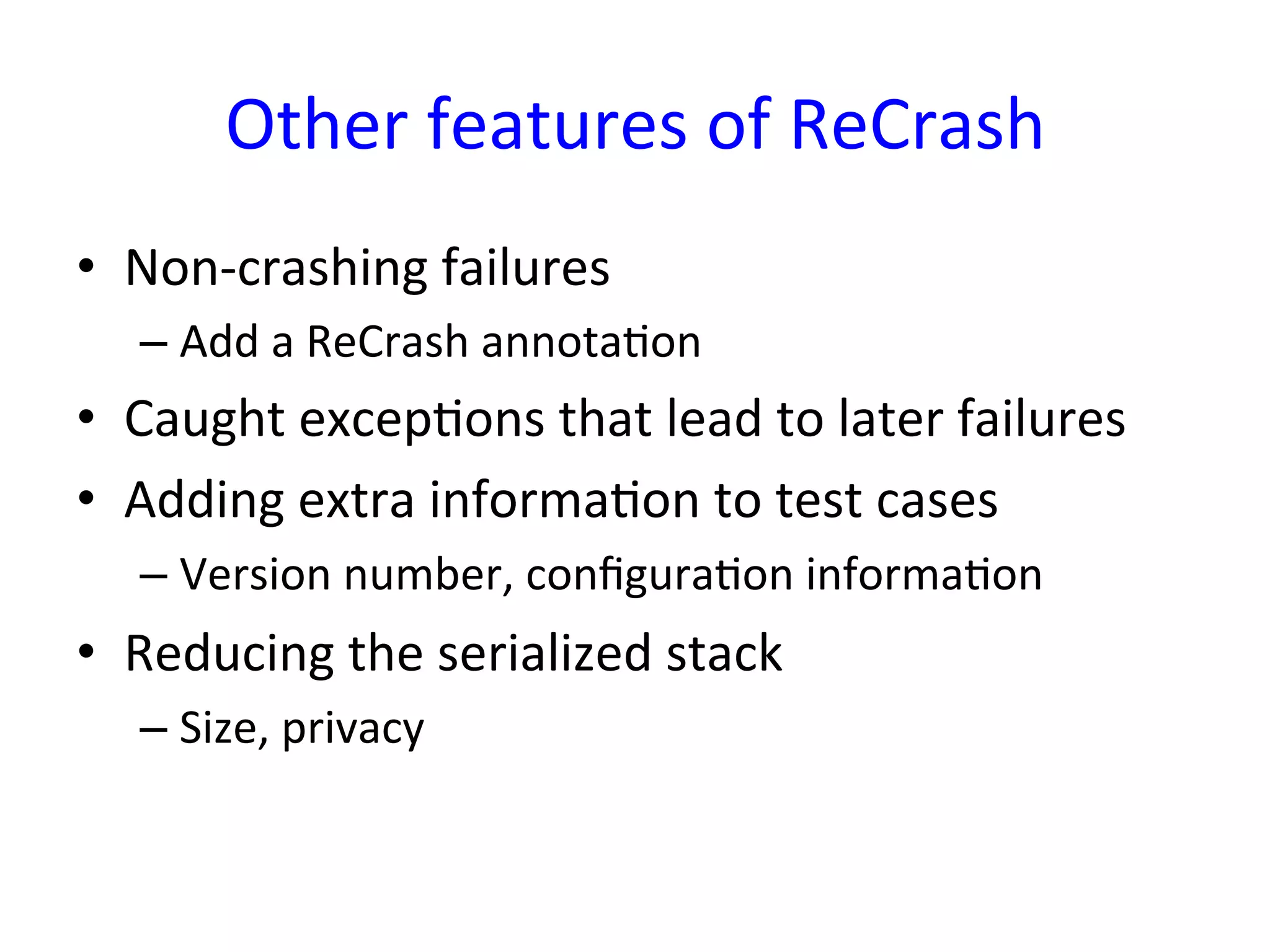 Other	
  features	
  of	
  ReCrash	
  
•  Non-­‐crashing	
  failures	
  
    –  Add	
  a	
  ReCrash	
  annotaYon	
  
•  Caught	
  excepYons	
  that	
  lead	
  to	
  later	
  failures	
  
•  Adding	
  extra	
  informaYon	
  to	
  test	
  cases	
  
    –  Version	
  number,	
  conﬁguraYon	
  informaYon	
  
•  Reducing	
  the	
  serialized	
  stack	
  
    –  Size,	
  privacy	
  
 