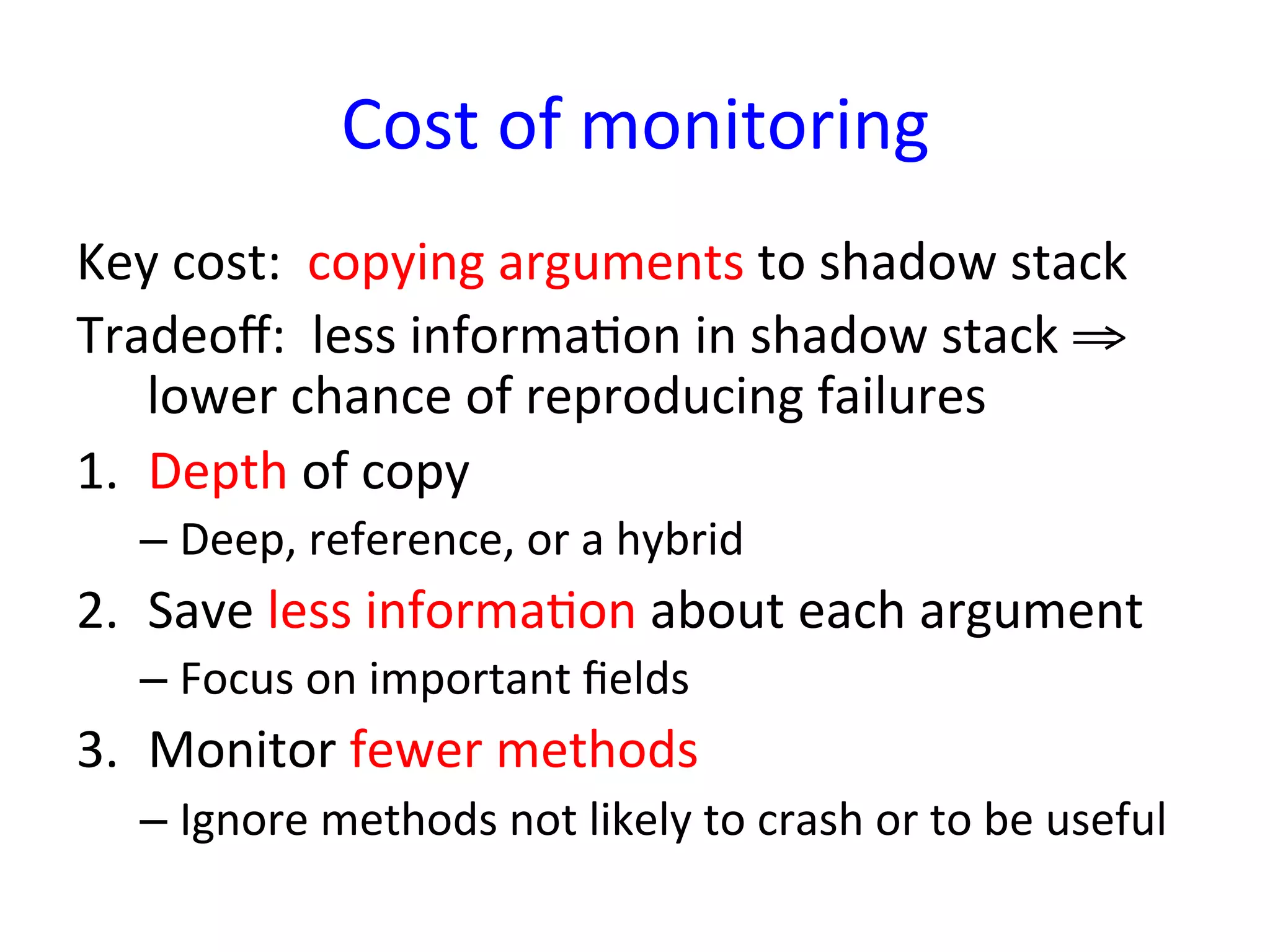 Cost	
  of	
  monitoring	
  
Key	
  cost:	
  	
  copying	
  arguments	
  to	
  shadow	
  stack	
  
Tradeoﬀ:	
  	
  less	
  informaYon	
  in	
  shadow	
  stack	
  ⇒	
  
    lower	
  chance	
  of	
  reproducing	
  failures	
  
1.  Depth	
  of	
  copy	
  
    –  Deep,	
  reference,	
  or	
  a	
  hybrid	
  
2.  Save	
  less	
  informaYon	
  about	
  each	
  argument	
  
    –  Focus	
  on	
  important	
  ﬁelds	
  
3.  Monitor	
  fewer	
  methods	
  
    –  Ignore	
  methods	
  not	
  likely	
  to	
  crash	
  or	
  to	
  be	
  useful	
  
 