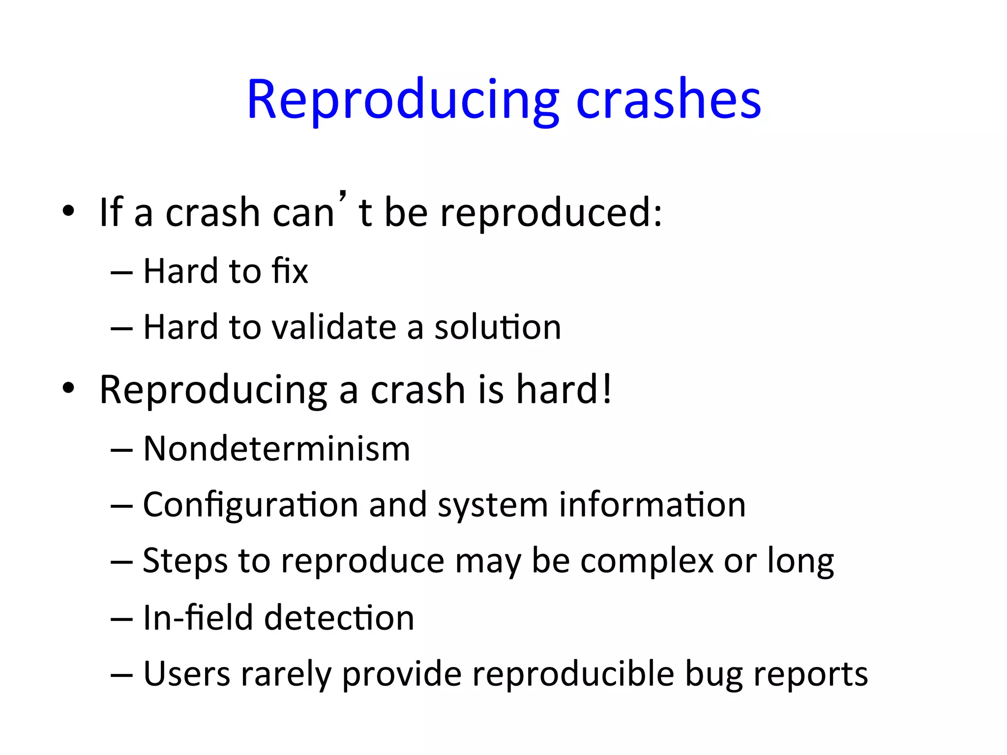 Reproducing	
  crashes	
  
•  If	
  a	
  crash	
  can’t	
  be	
  reproduced:	
  
    –  Hard	
  to	
  ﬁx	
  
    –  Hard	
  to	
  validate	
  a	
  soluYon	
  
•  Reproducing	
  a	
  crash	
  is	
  hard!	
  
    –  Nondeterminism	
  
    –  ConﬁguraYon	
  and	
  system	
  informaYon	
  
    –  Steps	
  to	
  reproduce	
  may	
  be	
  complex	
  or	
  long	
  
    –  In-­‐ﬁeld	
  detecYon	
  
    –  Users	
  rarely	
  provide	
  reproducible	
  bug	
  reports	
  
 