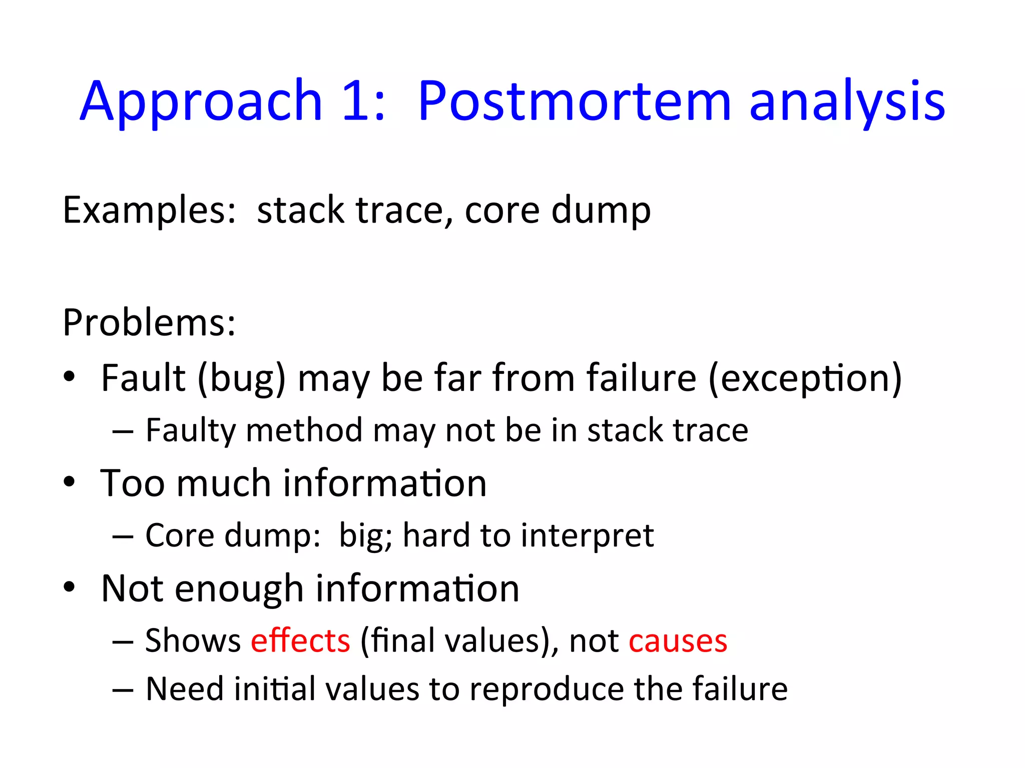Approach	
  1:	
  	
  Postmortem	
  analysis
                                            	
  
Examples:	
  	
  stack	
  trace,	
  core	
  dump	
  
	
  
Problems:	
  
•  Fault	
  (bug)	
  may	
  be	
  far	
  from	
  failure	
  (excepYon)	
  
    –  Faulty	
  method	
  may	
  not	
  be	
  in	
  stack	
  trace	
  
•  Too	
  much	
  informaYon	
  
    –  Core	
  dump:	
  	
  big;	
  hard	
  to	
  interpret	
  
•  Not	
  enough	
  informaYon	
  
    –  Shows	
  eﬀects	
  (ﬁnal	
  values),	
  not	
  causes	
  
    –  Need	
  iniYal	
  values	
  to	
  reproduce	
  the	
  failure	
  
 