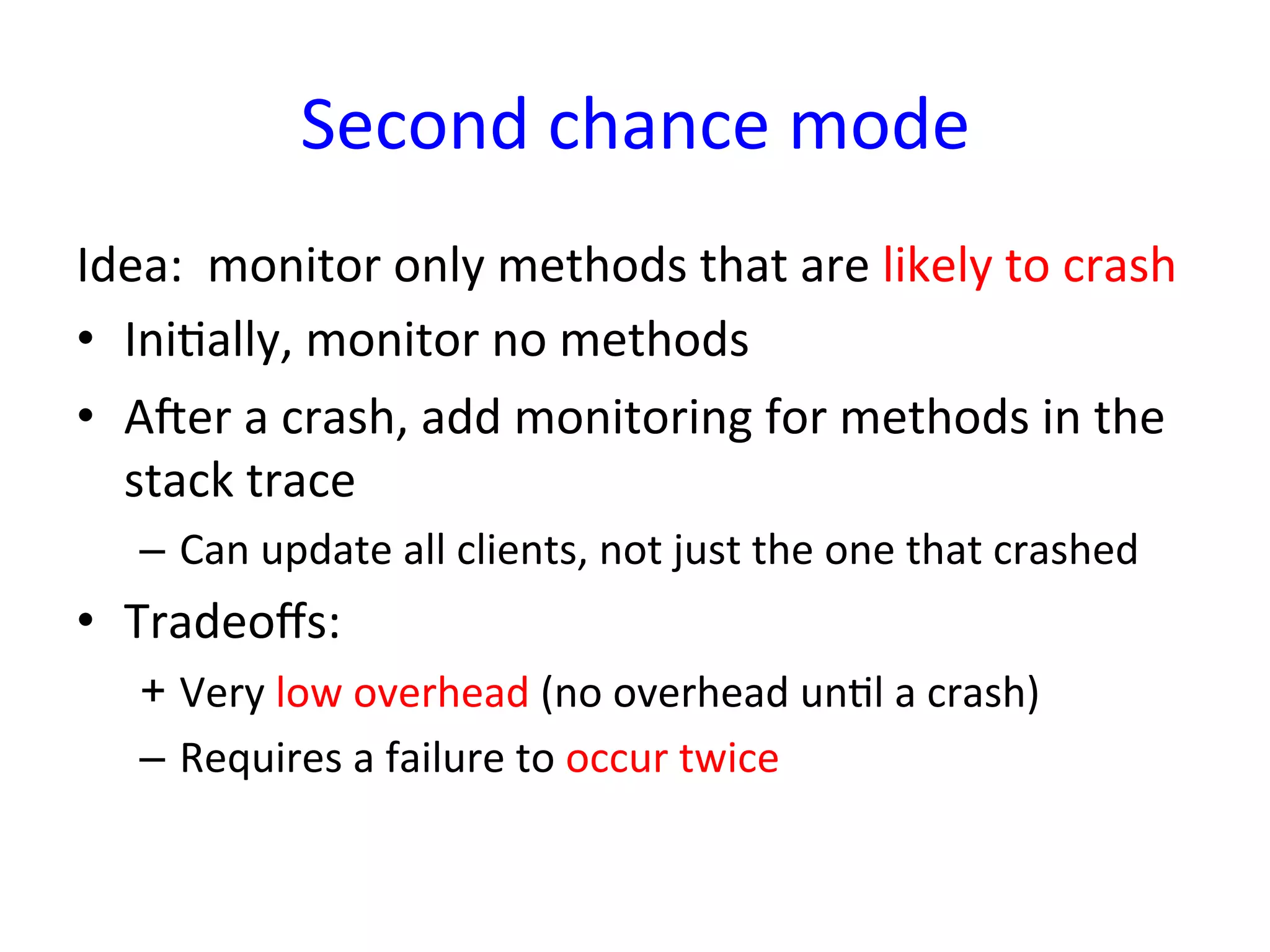 Second	
  chance	
  mode	
  
Idea:	
  	
  monitor	
  only	
  methods	
  that	
  are	
  likely	
  to	
  crash	
  
•  IniYally,	
  monitor	
  no	
  methods	
  
•  Aner	
  a	
  crash,	
  add	
  monitoring	
  for	
  methods	
  in	
  the	
  
   stack	
  trace	
  
    –  Can	
  update	
  all	
  clients,	
  not	
  just	
  the	
  one	
  that	
  crashed	
  
•  Tradeoﬀs:	
  
    +  Very	
  low	
  overhead	
  (no	
  overhead	
  unYl	
  a	
  crash)	
  
    –  Requires	
  a	
  failure	
  to	
  occur	
  twice	
  
 