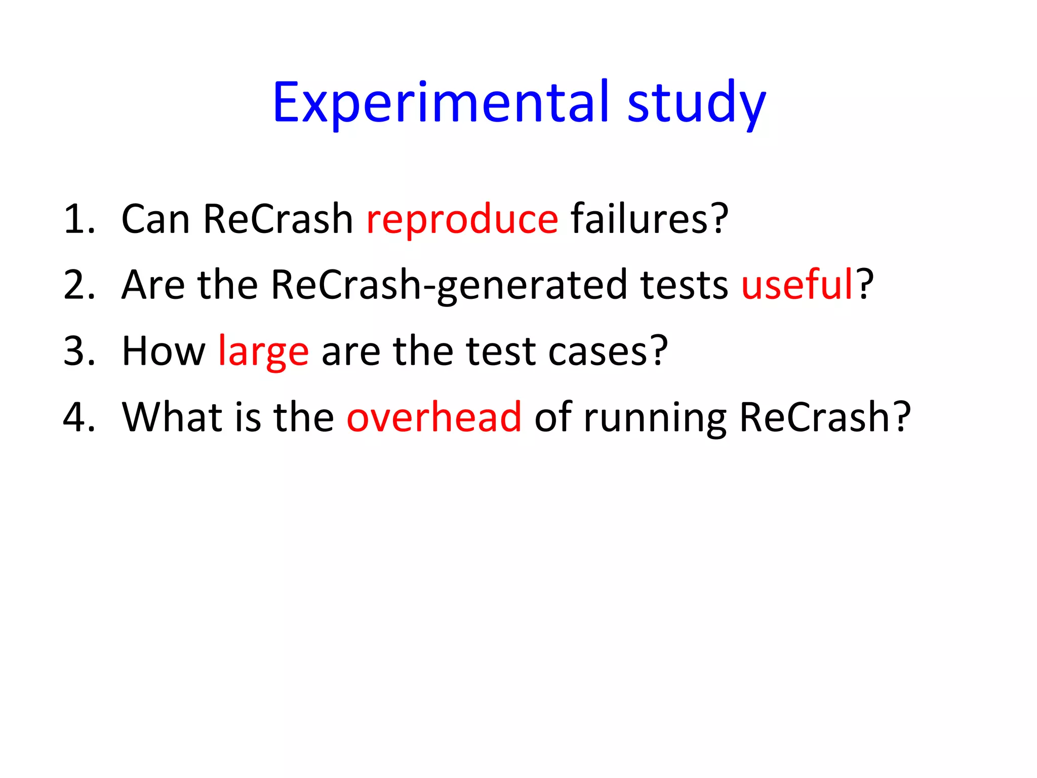 Experimental	
  study	
  
1.    Can	
  ReCrash	
  reproduce	
  failures?	
  
2.    Are	
  the	
  ReCrash-­‐generated	
  tests	
  useful?	
  
3.    How	
  large	
  are	
  the	
  test	
  cases?	
  
4.    What	
  is	
  the	
  overhead	
  of	
  running	
  ReCrash?	
  
 