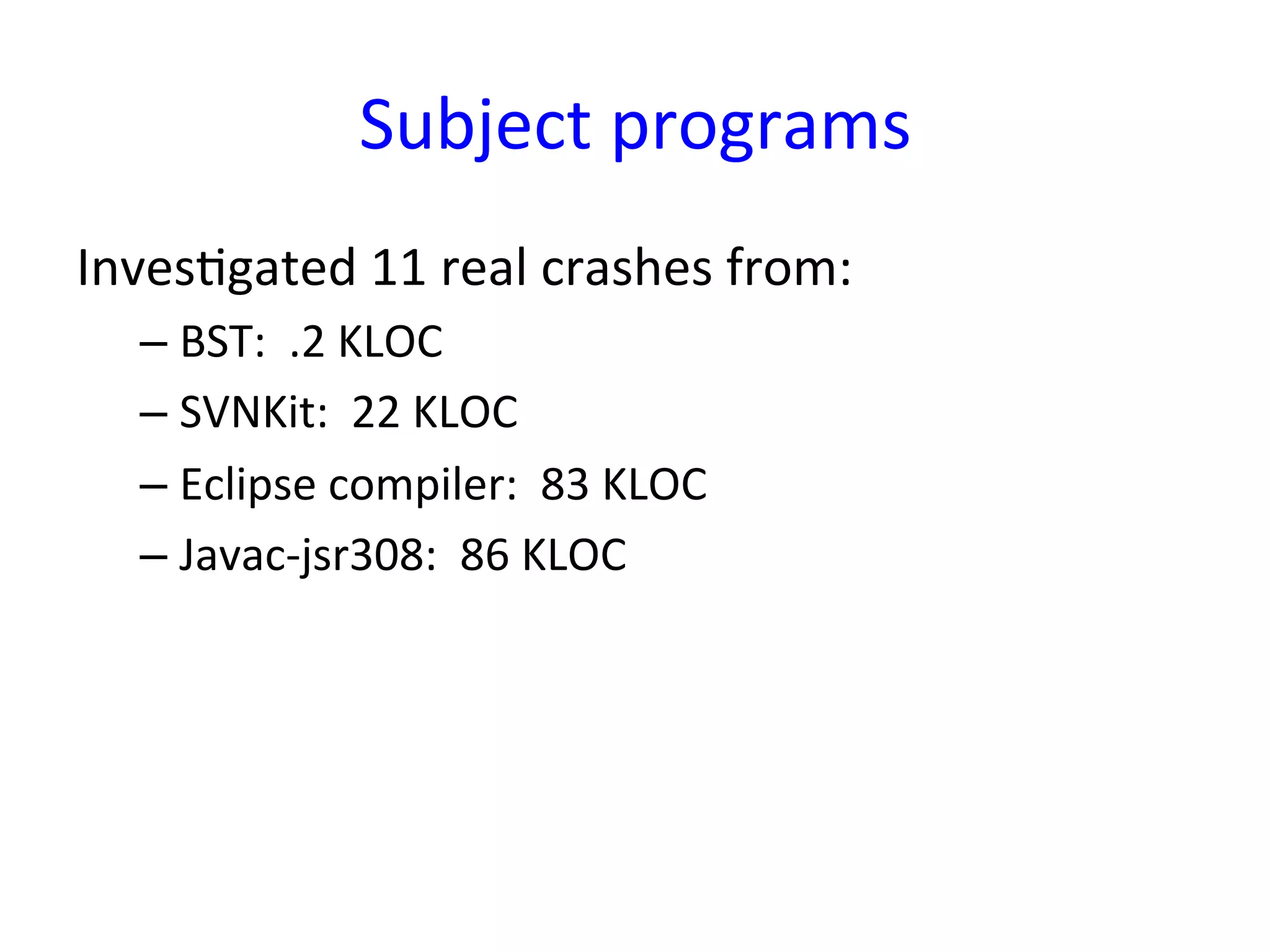 Subject	
  programs
                                          	
  
InvesYgated	
  11	
  real	
  crashes	
  from:	
  
       –  BST:	
  	
  .2	
  KLOC	
  
       –  SVNKit:	
  	
  22	
  KLOC	
  
       –  Eclipse	
  compiler:	
  	
  83	
  KLOC	
  
       –  Javac-­‐jsr308:	
  	
  86	
  KLOC	
  
	
  
 
