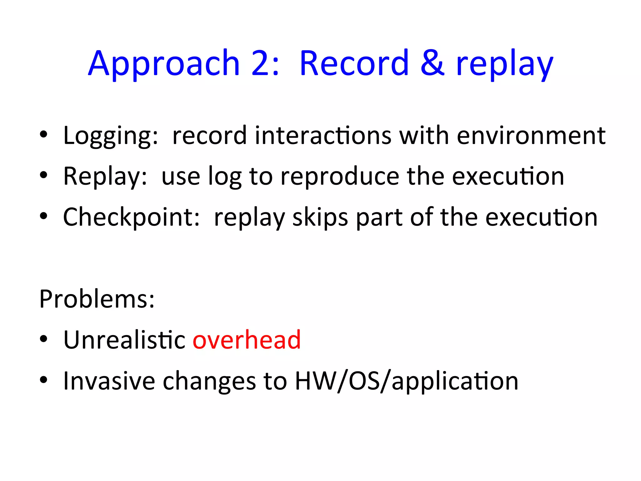 Approach	
  2:	
  	
  Record	
  &	
  replay	
  
•  Logging:	
  	
  record	
  interacYons	
  with	
  environment	
  
•  Replay:	
  	
  use	
  log	
  to	
  reproduce	
  the	
  execuYon	
  
•  Checkpoint:	
  	
  replay	
  skips	
  part	
  of	
  the	
  execuYon	
  

Problems:	
  
•  UnrealisYc	
  overhead	
  
•  Invasive	
  changes	
  to	
  HW/OS/applicaYon	
  
 